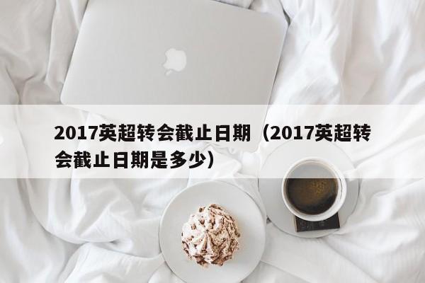 2017英超转会截止日期（2017英超转会截止日期是多少）