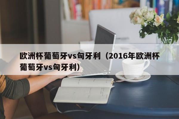 欧洲杯葡萄牙vs匈牙利（2016年欧洲杯葡萄牙vs匈牙利）