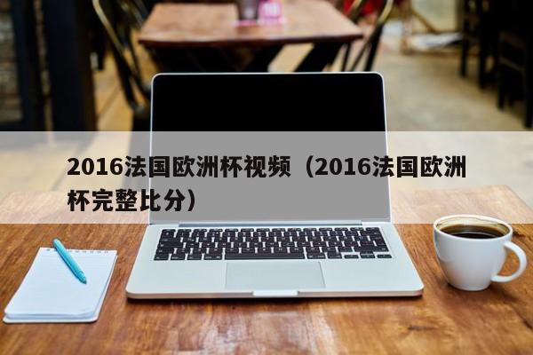 2016法国欧洲杯视频（2016法国欧洲杯完整比分）