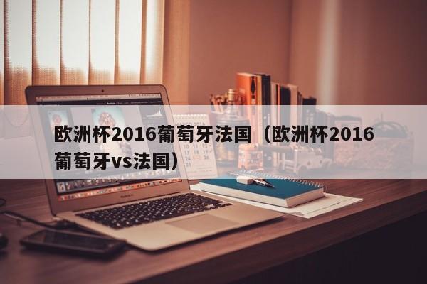 欧洲杯2016葡萄牙法国（欧洲杯2016葡萄牙vs法国）