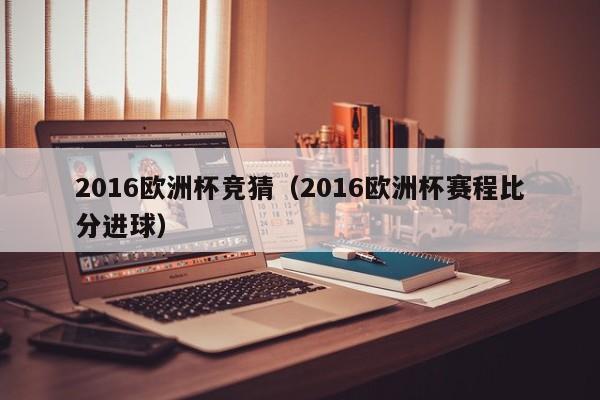 2016欧洲杯竞猜（2016欧洲杯赛程比分进球）