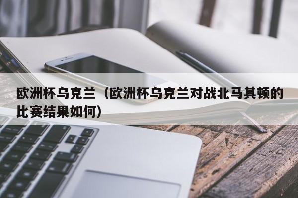 欧洲杯乌克兰（欧洲杯乌克兰对战北马其顿的比赛结果如何）