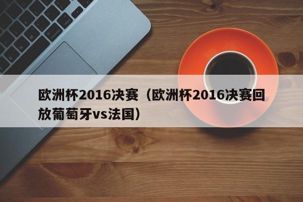 欧洲杯2016决赛（欧洲杯2016决赛回放葡萄牙vs法国）