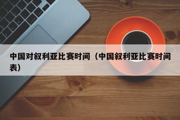 中国对叙利亚比赛时间（中国叙利亚比赛时间表）