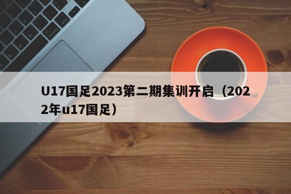 U17国足2023第二期集训开启（2022年u17国足）