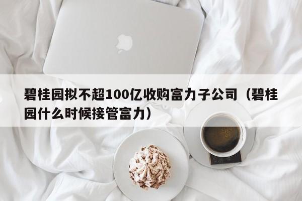 碧桂园拟不超100亿收购富力子公司（碧桂园什么时候接管富力）