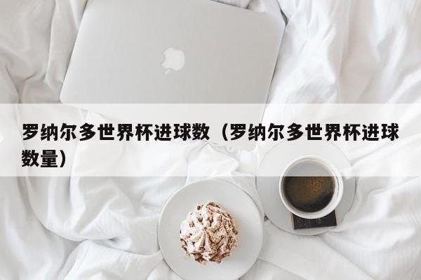 罗纳尔多世界杯进球数（罗纳尔多世界杯进球数量）