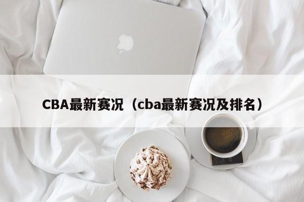 CBA最新赛况（cba最新赛况及排名）