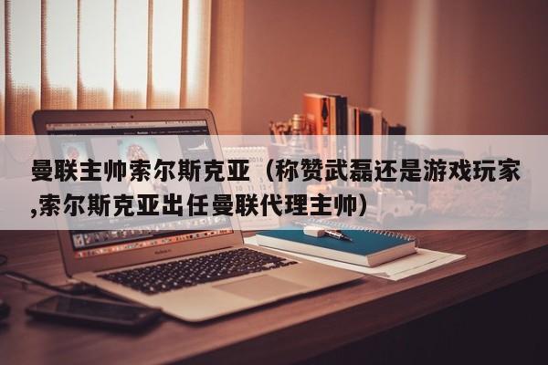 曼联主帅索尔斯克亚（称赞武磊还是游戏玩家,索尔斯克亚出任曼联代理主帅）