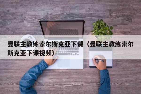 曼联主教练索尔斯克亚下课（曼联主教练索尔斯克亚下课视频）