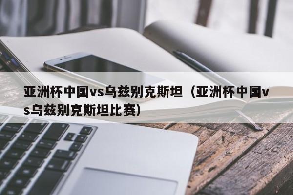 亚洲杯中国vs乌兹别克斯坦（亚洲杯中国vs乌兹别克斯坦比赛）