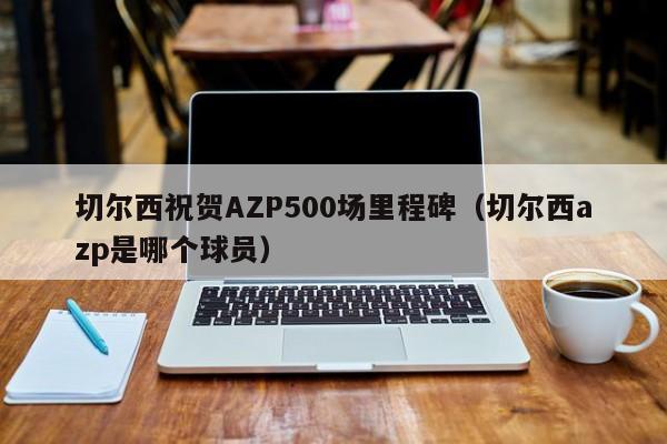 切尔西祝贺AZP500场里程碑（切尔西azp是哪个球员）