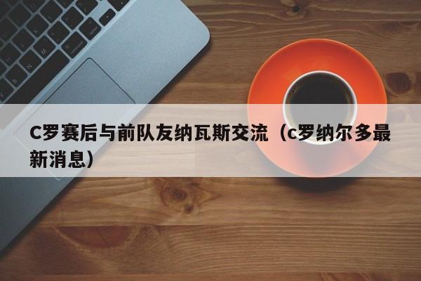 C罗赛后与前队友纳瓦斯交流（c罗纳尔多最新消息）