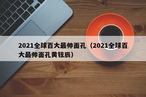 2021全球百大最帅面孔（2021全球百大最帅面孔黄铉辰）