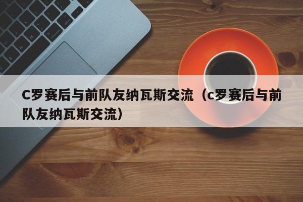 C罗赛后与前队友纳瓦斯交流（c罗赛后与前队友纳瓦斯交流）