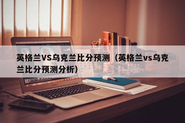 英格兰VS乌克兰比分预测（英格兰vs乌克兰比分预测分析）