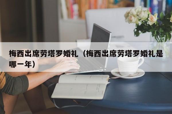 梅西出席劳塔罗婚礼（梅西出席劳塔罗婚礼是哪一年）