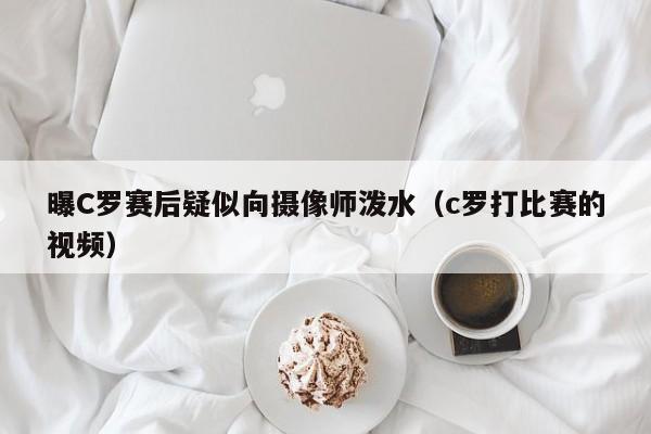 曝C罗赛后疑似向摄像师泼水（c罗打比赛的视频）