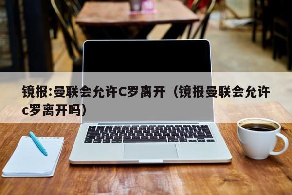 镜报:曼联会允许C罗离开（镜报曼联会允许c罗离开吗）