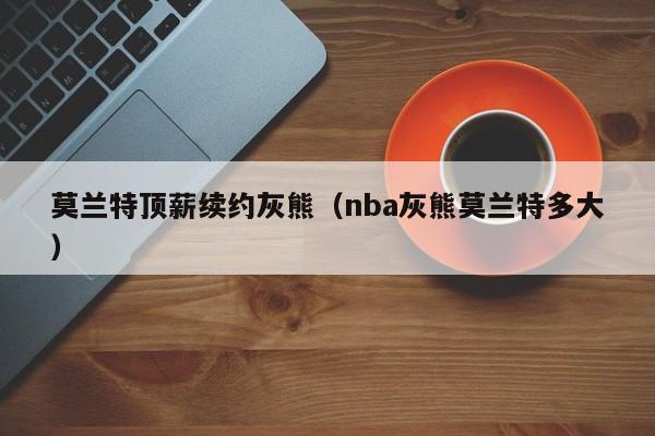 莫兰特顶薪续约灰熊（nba灰熊莫兰特多大）