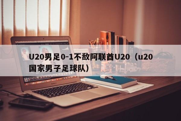 U20男足0-1不敌阿联酋U20（u20国家男子足球队）