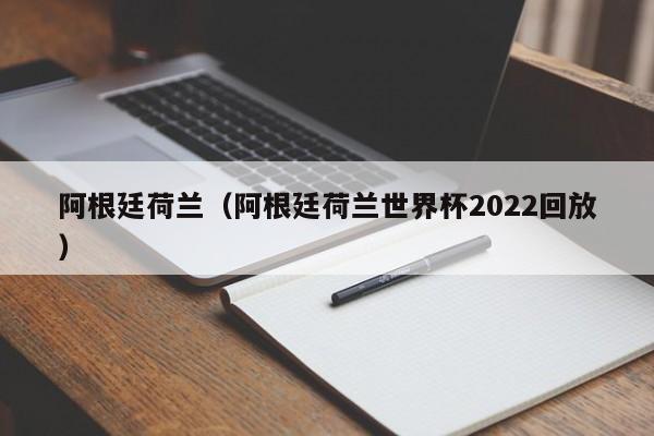 阿根廷荷兰（阿根廷荷兰世界杯2022回放）