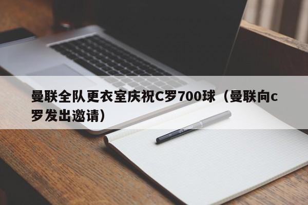 曼联全队更衣室庆祝C罗700球（曼联向c罗发出邀请）