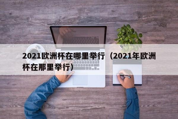 2021欧洲杯在哪里举行（2021年欧洲杯在那里举行）