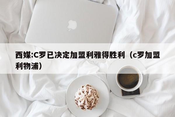 西媒:C罗已决定加盟利雅得胜利（c罗加盟利物浦）