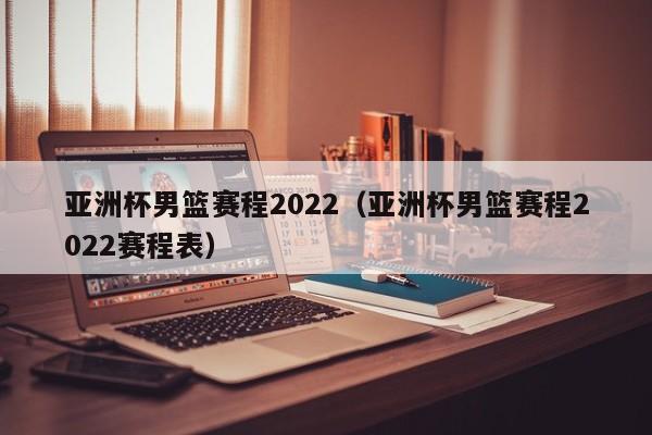 亚洲杯男篮赛程2022（亚洲杯男篮赛程2022赛程表）