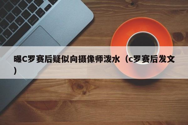 曝C罗赛后疑似向摄像师泼水（c罗赛后发文）