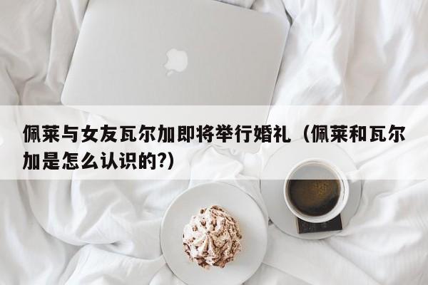 佩莱与女友瓦尔加即将举行婚礼（佩莱和瓦尔加是怎么认识的?）