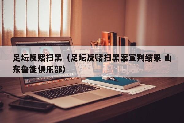 足坛反赌扫黑（足坛反赌扫黑案宣判结果 山东鲁能俱乐部）