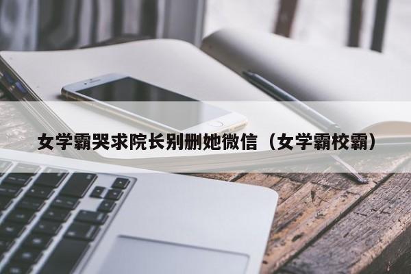 女学霸哭求院长别删她微信（女学霸校霸）