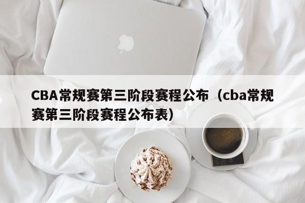 CBA常规赛第三阶段赛程公布（cba常规赛第三阶段赛程公布表）